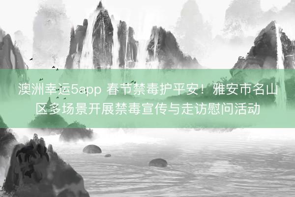 澳洲幸运5app 春节禁毒护平安！雅安市名山区多场景开展禁毒宣传与走访慰问活动
