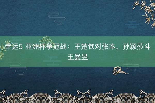 幸运5 亚洲杯争冠战：王楚钦对张本，孙颖莎斗王曼昱