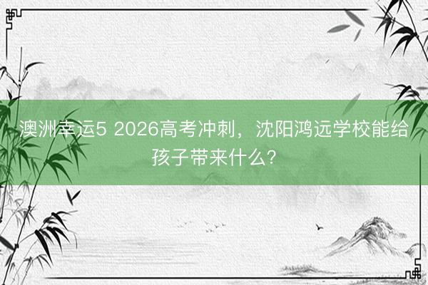 澳洲幸运5 2026高考冲刺，沈阳鸿远学校能给孩子带来什么？