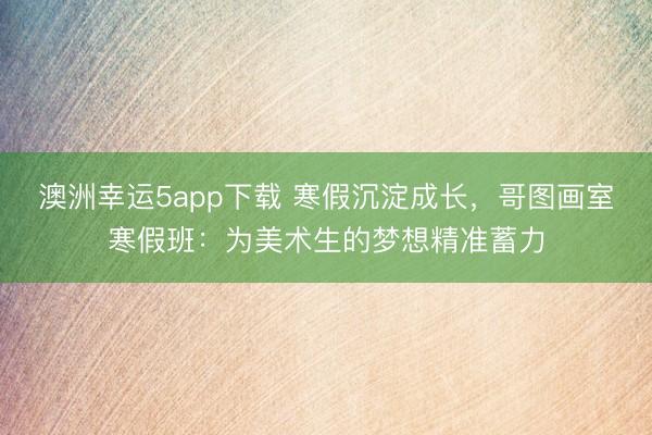 澳洲幸运5app下载 寒假沉淀成长，哥图画室寒假班：为美术生的梦想精准蓄力