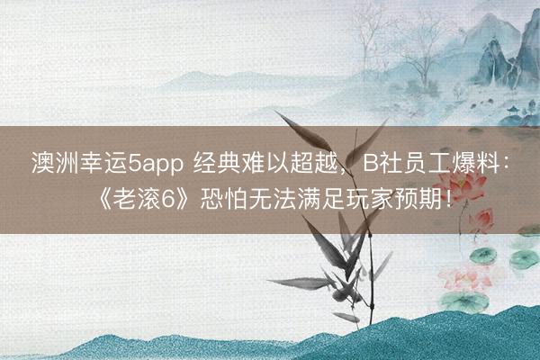 澳洲幸运5app 经典难以超越，B社员工爆料：《老滚6》恐怕无法满足玩家预期！