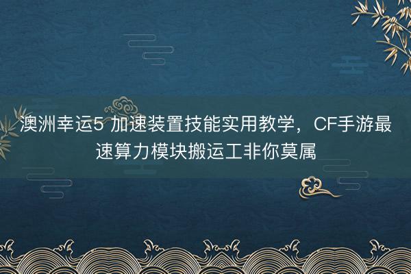 澳洲幸运5 加速装置技能实用教学，CF手游最速算力模块搬运工非你莫属