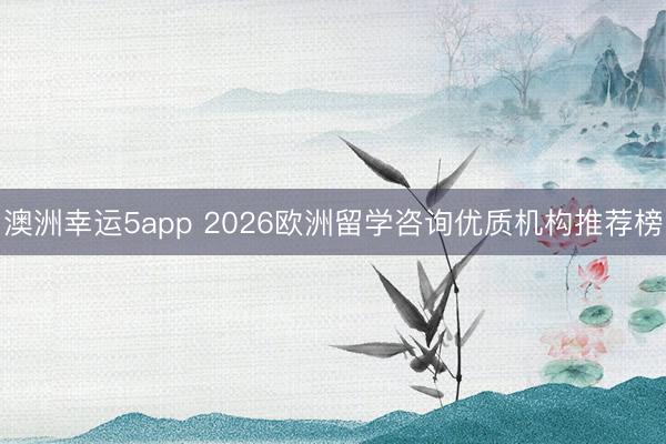 澳洲幸运5app 2026欧洲留学咨询优质机构推荐榜