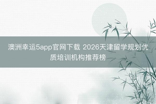 澳洲幸运5app官网下载 2026天津留学规划优质培训机构推荐榜