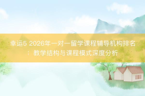 幸运5 2026年一对一留学课程辅导机构排名：教学结构与课程模式深度分析