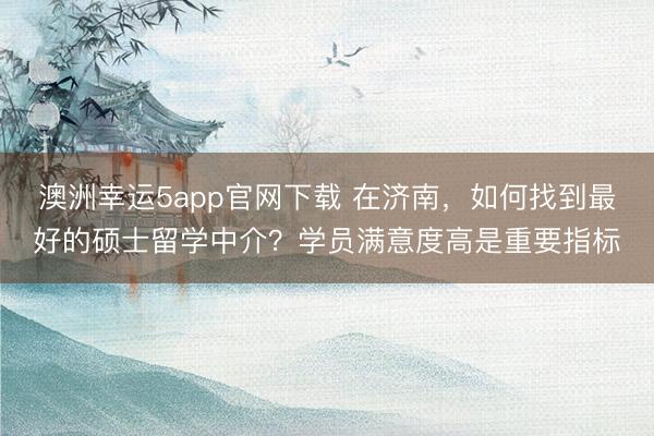 澳洲幸运5app官网下载 在济南，如何找到最好的硕士留学中介？学员满意度高是重要指标