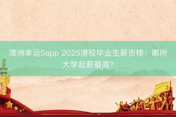 澳洲幸运5app 2025港校毕业生薪资榜：哪所大学起薪最高？