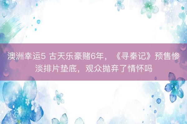 澳洲幸运5 古天乐豪赌6年，《寻秦记》预售惨淡排片垫底，观众抛弃了情怀吗
