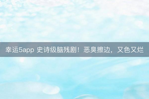 幸运5app 史诗级脑残剧!恶臭擦边,又色又烂