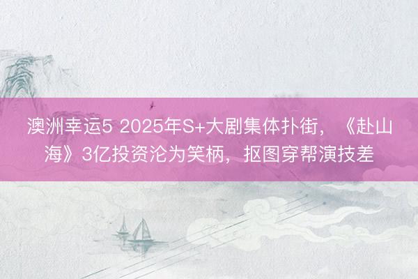 澳洲幸运5 2025年S+大剧集体扑街，《赴山海》3亿投资沦为笑柄，抠图穿帮演技差