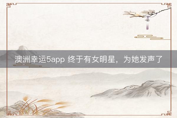 澳洲幸运5app 终于有女明星，为她发声了