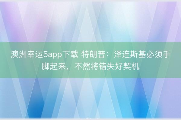 澳洲幸运5app下载 特朗普：泽连斯基必须手脚起来，不然将错失好契机