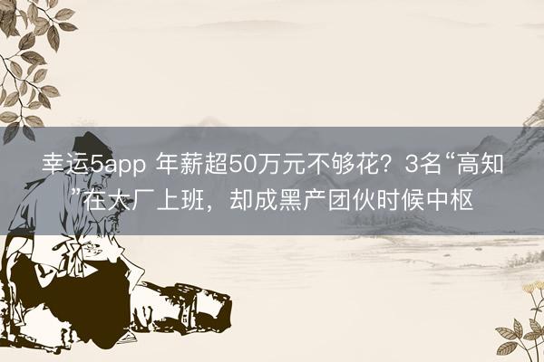 幸运5app 年薪超50万元不够花?3名“高知”在大厂上班,却成黑产团伙时候中枢