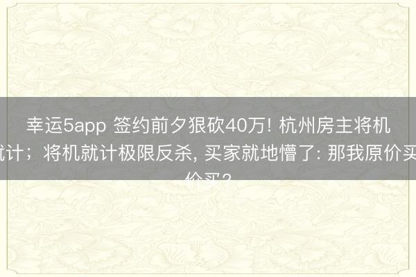 幸运5app 签约前夕狠砍40万! 杭州房主将机就计；将机就计极限反杀， 买家就地懵了: 那我原价买?