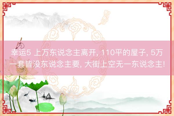 幸运5 上万东说念主离开， 110平的屋子， 5万一套皆没东说念主要， 大街上空无一东说念主!