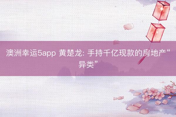 澳洲幸运5app 黄楚龙: 手持千亿现款的房地产“异类”