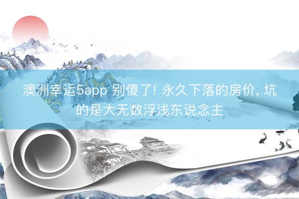 澳洲幸运5app 别傻了! 永久下落的房价, 坑的是大无数浮浅东说念主