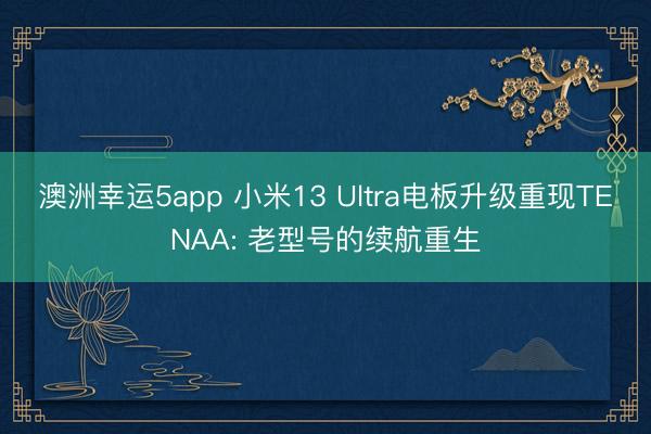 澳洲幸运5app 小米13 Ultra电板升级重现TENAA: 老型号的续航重生