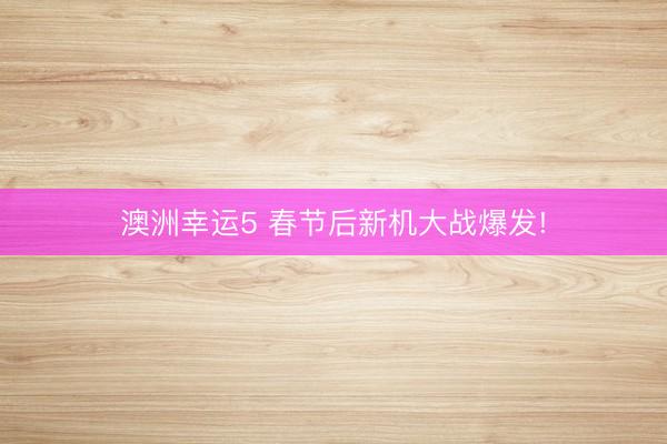 澳洲幸运5 春节后新机大战爆发!