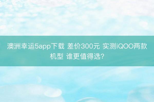 澳洲幸运5app下载 差价300元 实测iQOO两款机型 谁更值得选?