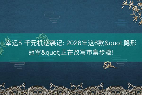 幸运5 千元机逆袭记: 2026年这6款"隐形冠军"正在改写市集步骤!