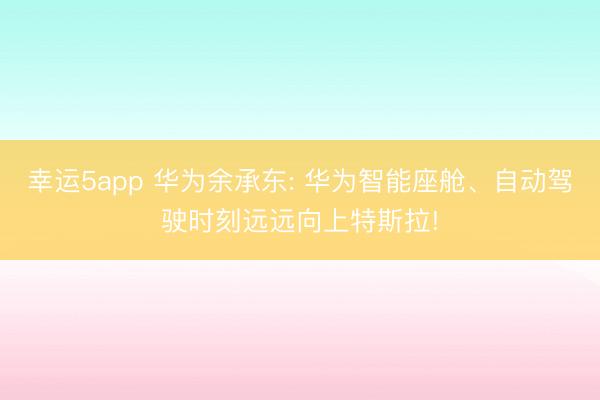 幸运5app 华为余承东: 华为智能座舱、自动驾驶时刻远远向上特斯拉!