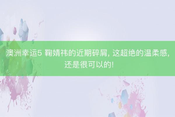 澳洲幸运5 鞠婧祎的近期碎屑， 这超绝的温柔感， 还是很可以的!