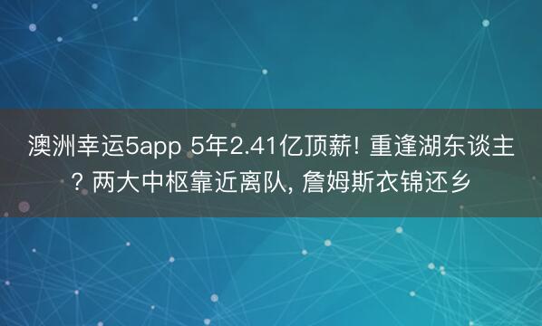澳洲幸运5app 5年2.41亿顶薪! 重逢湖东谈主? 两大中枢靠近离队, 詹姆斯衣锦还乡