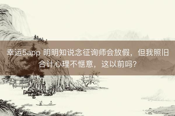 幸运5app 明明知说念征询师会放假,但我照旧合计心理不惬意,这以前吗?