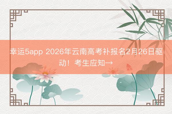 幸运5app 2026年云南高考补报名2月26日驱动！考生应知→