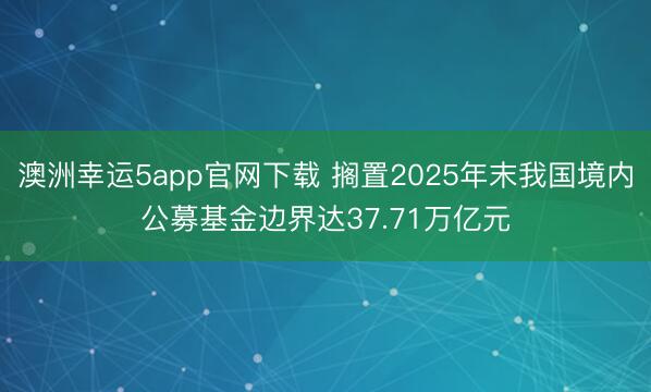 澳洲幸运5app官网下载 搁置2025年末我国境内公募基金边界达37.71万亿元