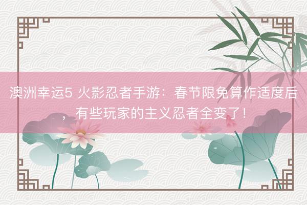 澳洲幸运5 火影忍者手游:春节限免算作适度后,有些玩家的主义忍者全变了!