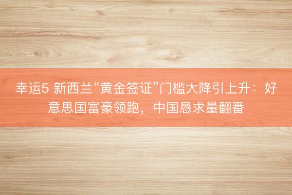 幸运5 新西兰“黄金签证”门槛大降引上升：好意思国富豪领跑，中国恳求量翻番