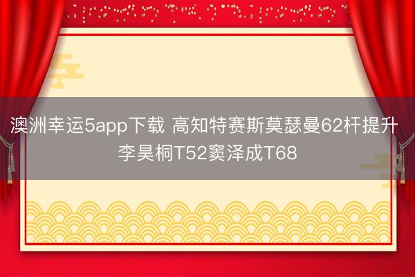 澳洲幸运5app下载 高知特赛斯莫瑟曼62杆提升 李昊桐T52窦泽成T68