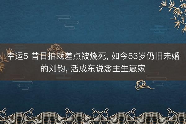 幸运5 昔日拍戏差点被烧死, 如今53岁仍旧未婚的刘钧, 活成东说念主生赢家
