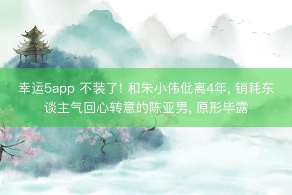 幸运5app 不装了! 和朱小伟仳离4年, 销耗东谈主气回心转意的陈亚男, 原形毕露