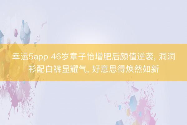 幸运5app 46岁章子怡增肥后颜值逆袭， 洞洞衫配白裤显耀气，<a href=