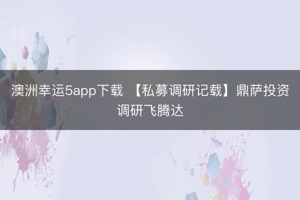 澳洲幸运5app下载 【私募调研记载】鼎萨投资调研飞腾达