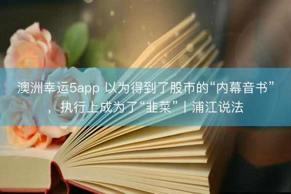 澳洲幸运5app 以为得到了股市的“内幕音书”,执行上成为了“韭菜”丨浦江说法