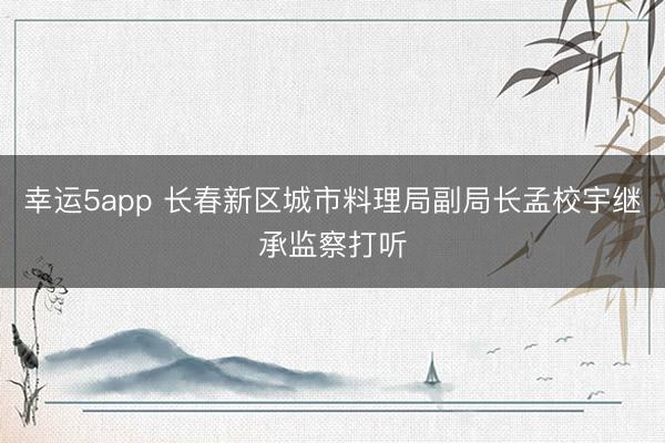 幸运5app 长春新区城市料理局副局长孟校宇继承监察打听