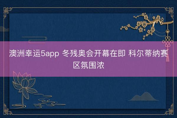 澳洲幸运5app 冬残奥会开幕在即 科尔蒂纳赛区氛围浓