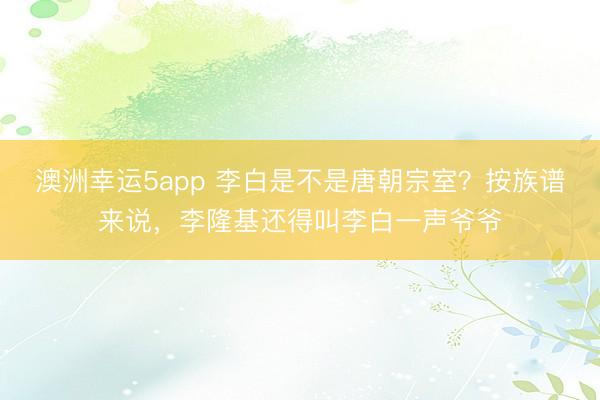 澳洲幸运5app 李白是不是唐朝宗室？按族谱来说，李隆基还得叫李白一声爷爷