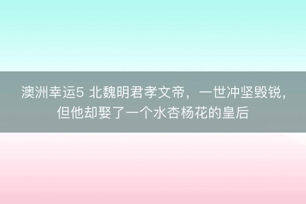 澳洲幸运5 北魏明君孝文帝，一世冲坚毁锐，但他却娶了一个水杏杨花的皇后