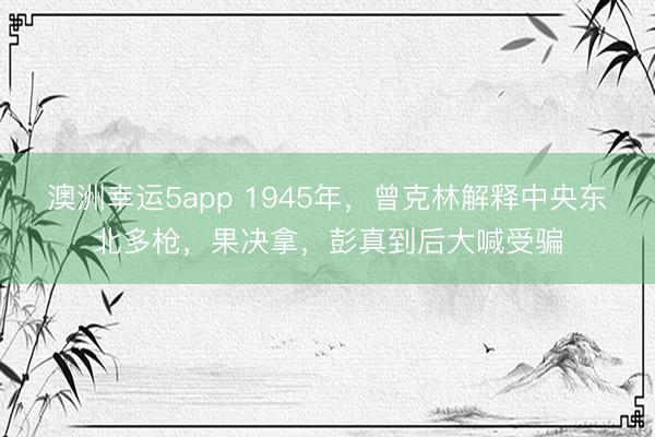澳洲幸运5app 1945年，曾克林解释中央东北多枪，果决拿，彭真到后大喊受骗