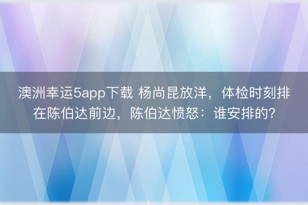 澳洲幸运5app下载 杨尚昆放洋，体检时刻排在陈伯达前边，陈伯达愤怒：谁安排的？