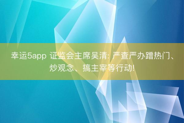 幸运5app 证监会主席吴清: 严查严办蹭热门、炒观念、搞主宰等行动!