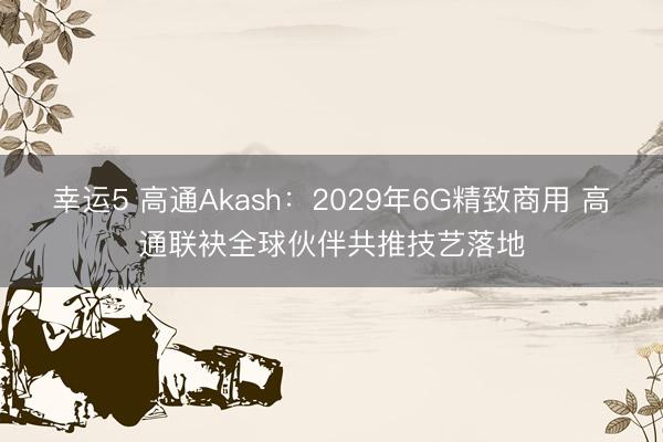 幸运5 高通Akash:2029年6G精致商用 高通联袂全球伙伴共推技艺落地