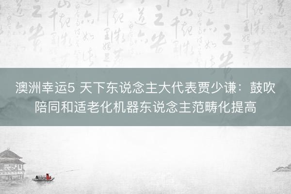 澳洲幸运5 天下东说念主大代表贾少谦:鼓吹陪同和适老化机器东说念主范畴化提高