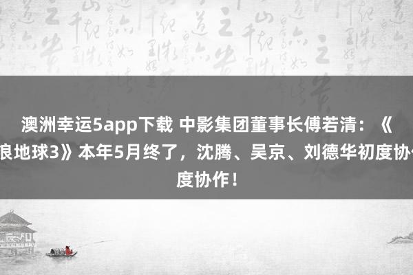 澳洲幸运5app下载 中影集团董事长傅若清：《流浪地球3》本年5月终了，沈腾、吴京、刘德华初度协作！