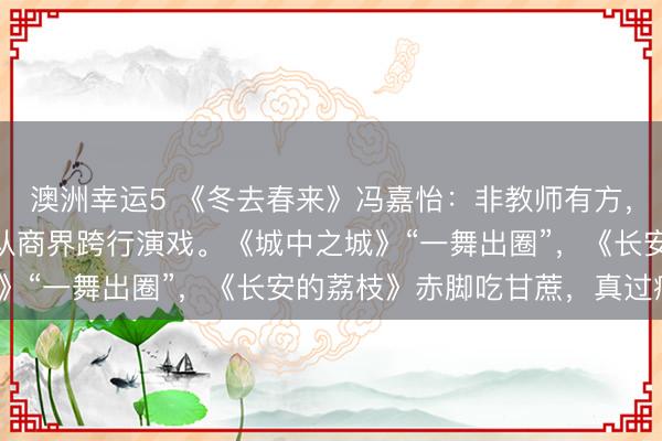 澳洲幸运5 《冬去春来》冯嘉怡：非教师有方，海外洗过盘子，37岁从商界跨行演戏。《城中之城》“一舞出圈”，《长安的荔枝》赤脚吃甘蔗，真过瘾。